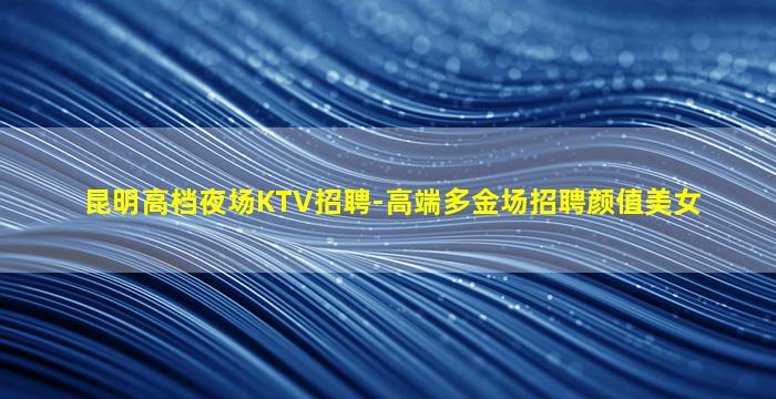 昆明高档夜场KTV招聘-高端多金场招聘颜值美女